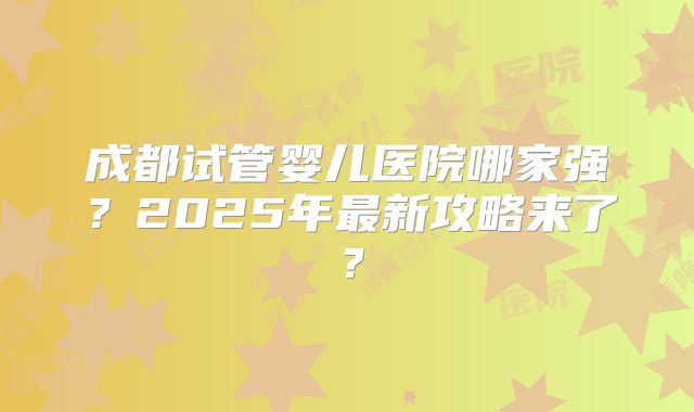 成都试管婴儿医院哪家强？2025年最新攻略来了？