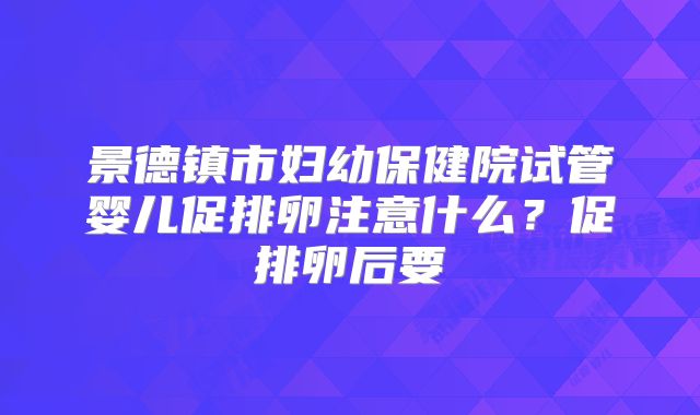 景德镇市妇幼保健院试管婴儿促排卵注意什么？促排卵后要
