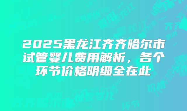 2025黑龙江齐齐哈尔市试管婴儿费用解析，各个环节价格明细全在此