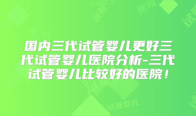 国内三代试管婴儿更好三代试管婴儿医院分析-三代试管婴儿比较好的医院!