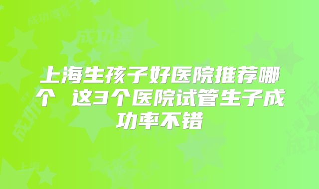 上海生孩子好医院推荐哪个 这3个医院试管生子成功率不错