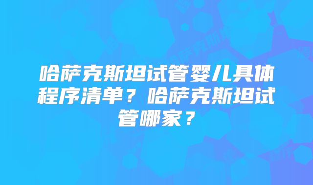 哈萨克斯坦试管婴儿具体程序清单？哈萨克斯坦试管哪家？
