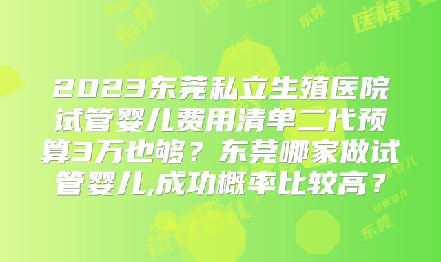 2023东莞私立生殖医院试管婴儿费用清单二代预算3万也够？东莞哪家做试管婴儿,成功概率比较高？