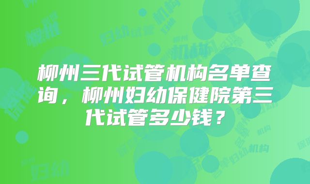 柳州三代试管机构名单查询，柳州妇幼保健院第三代试管多少钱？