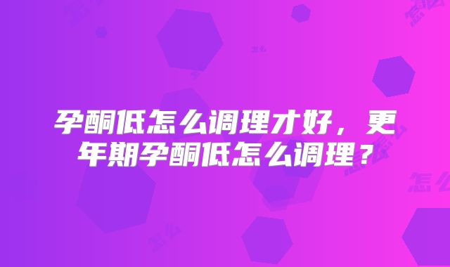 孕酮低怎么调理才好，更年期孕酮低怎么调理？