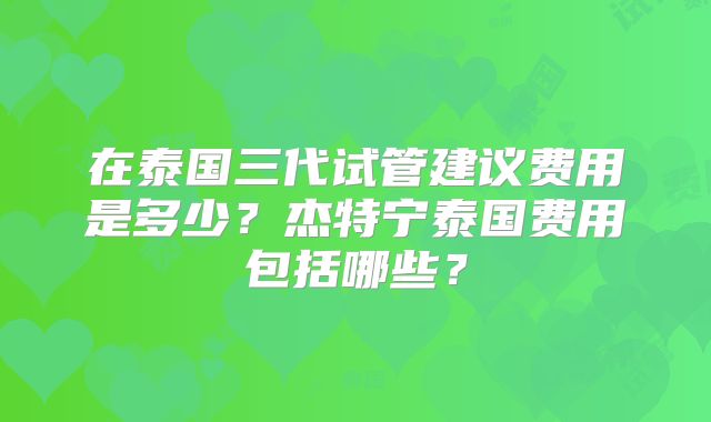 在泰国三代试管建议费用是多少？杰特宁泰国费用包括哪些？