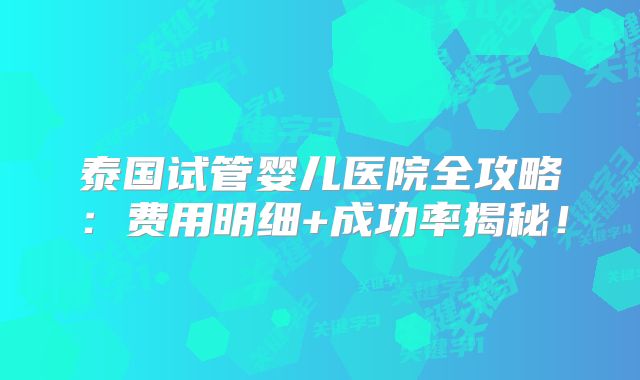 泰国试管婴儿医院全攻略:费用明细+成功率揭秘!