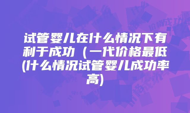 试管婴儿在什么情况下有利于成功（一代价格最低(什么情况试管婴儿成功率高)