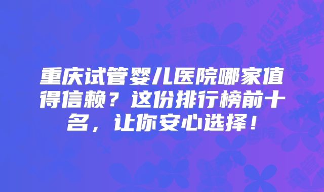 重庆试管婴儿医院哪家值得信赖？这份排行榜前十名，让你安心选择！