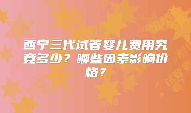 西宁三代试管婴儿费用究竟多少？哪些因素影响价格？