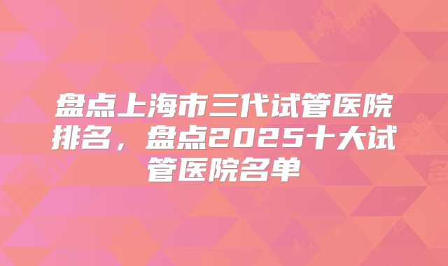 盘点上海市三代试管医院排名，盘点2025十大试管医院名单