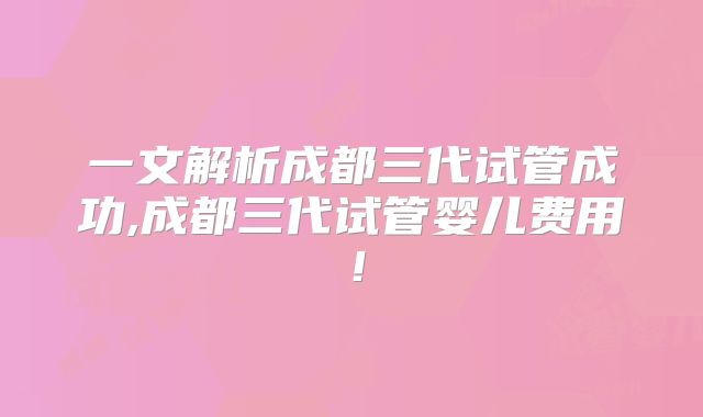 一文解析成都三代试管成功,成都三代试管婴儿费用!