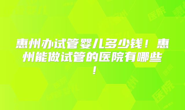 惠州办试管婴儿多少钱!惠州能做试管的医院有哪些!