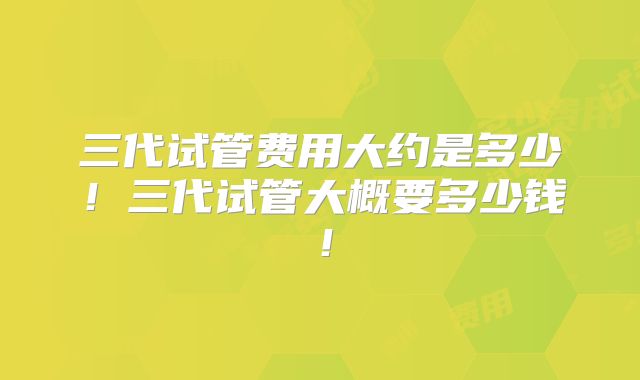 三代试管费用大约是多少！三代试管大概要多少钱！
