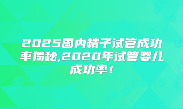 2025国内精子试管成功率揭秘,2020年试管婴儿成功率!
