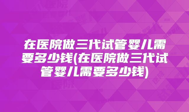 在医院做三代试管婴儿需要多少钱(在医院做三代试管婴儿需要多少钱)