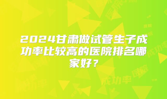 2024甘肃做试管生子成功率比较高的医院排名哪家好？