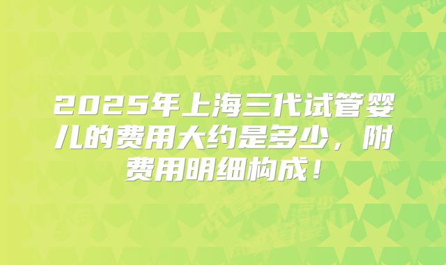 2025年上海三代试管婴儿的费用大约是多少,附费用明细构成!