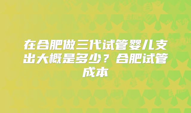 在合肥做三代试管婴儿支出大概是多少？合肥试管成本