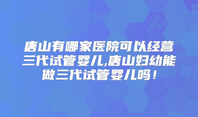 唐山有哪家医院可以经营三代试管婴儿,唐山妇幼能做三代试管婴儿吗！