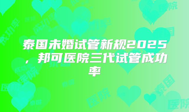 泰国未婚试管新规2025,邦可医院三代试管成功率