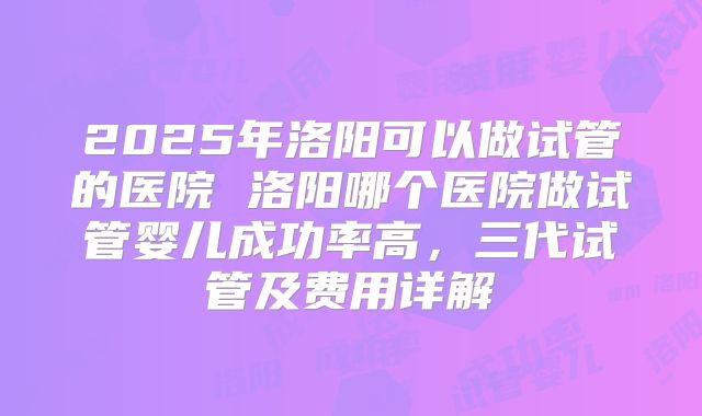 2025年洛阳可以做试管的医院 洛阳哪个医院做试管婴儿成功率高，三代试管及费用详解