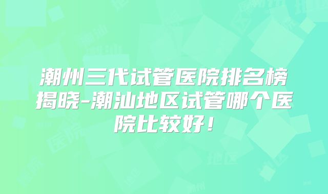 潮州三代试管医院排名榜揭晓-潮汕地区试管哪个医院比较好!