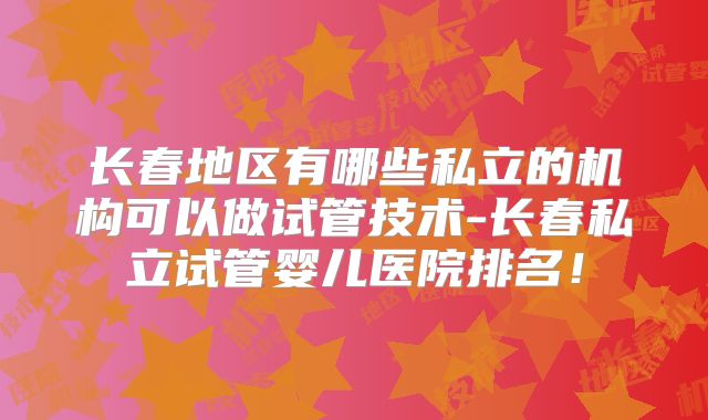 长春地区有哪些私立的机构可以做试管技术-长春私立试管婴儿医院排名！