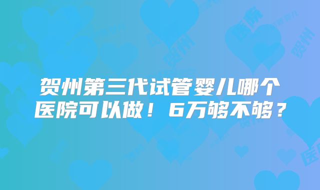 贺州第三代试管婴儿哪个医院可以做！6万够不够？