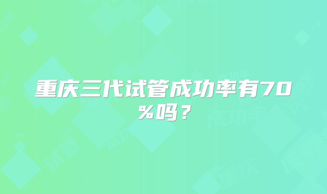 重庆三代试管成功率有70%吗？