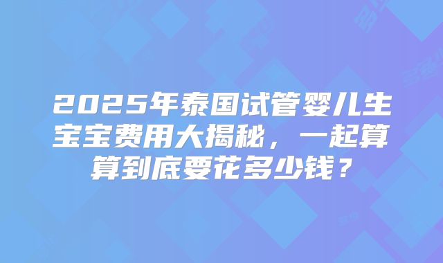2025年泰国试管婴儿生宝宝费用大揭秘，一起算算到底要花多少钱？