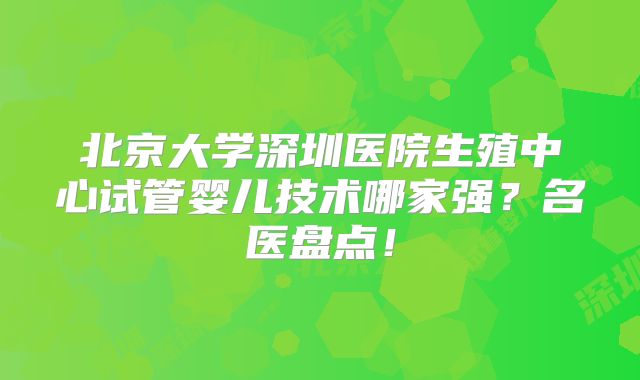 北京大学深圳医院生殖中心试管婴儿技术哪家强？名医盘点！