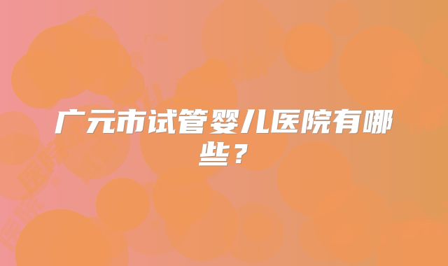 广元市试管婴儿医院有哪些？