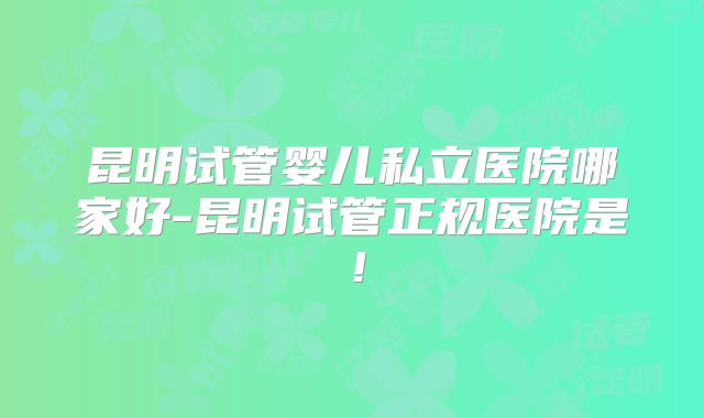 昆明试管婴儿私立医院哪家好-昆明试管正规医院是！