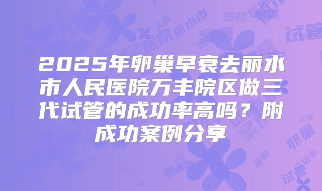 2025年卵巢早衰去丽水市人民医院万丰院区做三代试管的成功率高吗？附成功案例分享