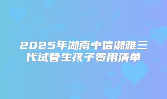 2025年湖南中信湘雅三代试管生孩子费用清单