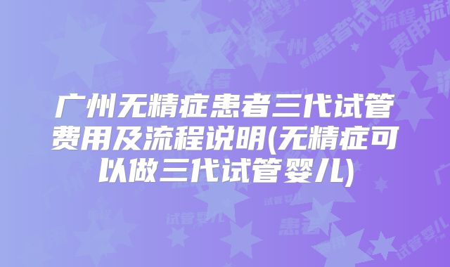 广州无精症患者三代试管费用及流程说明(无精症可以做三代试管婴儿)