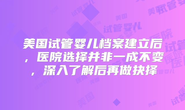 美国试管婴儿档案建立后，医院选择并非一成不变，深入了解后再做抉择