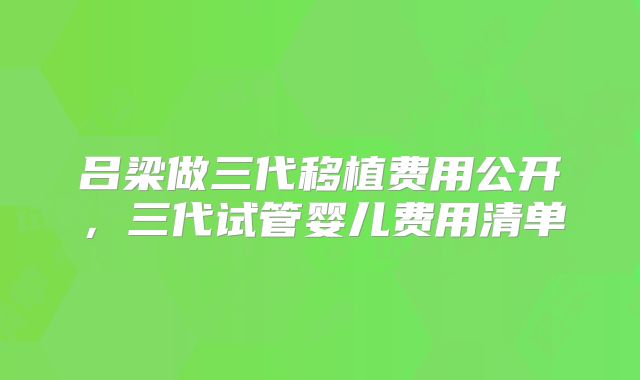 吕梁做三代移植费用公开，三代试管婴儿费用清单