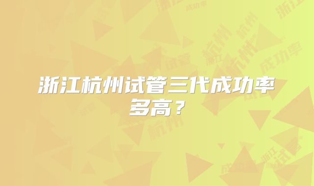 浙江杭州试管三代成功率多高？