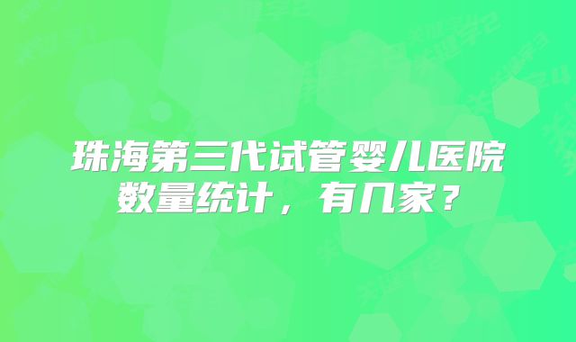 珠海第三代试管婴儿医院数量统计，有几家？