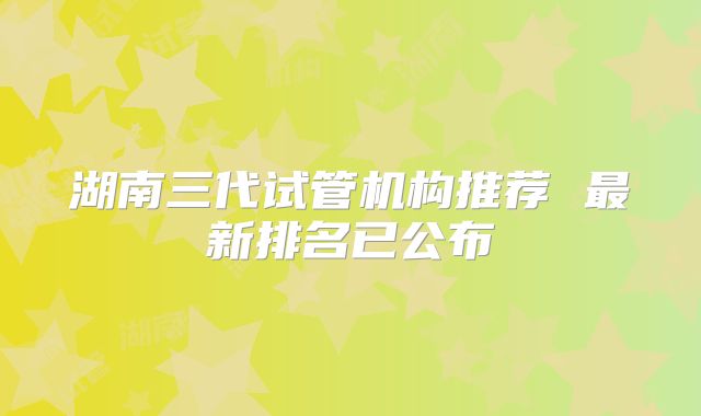 湖南三代试管机构推荐 最新排名已公布