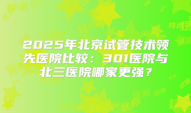 2025年北京试管技术领先医院比较：301医院与北三医院哪家更强？