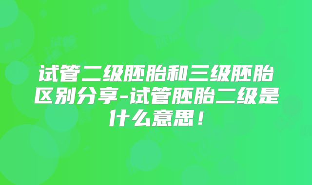 试管二级胚胎和三级胚胎区别分享-试管胚胎二级是什么意思!