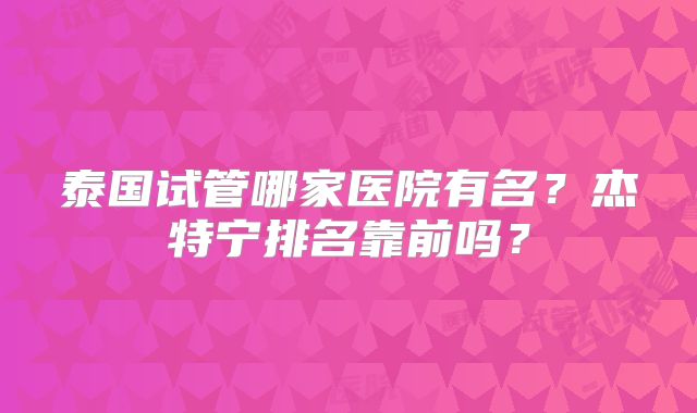 泰国试管哪家医院有名?杰特宁排名靠前吗?