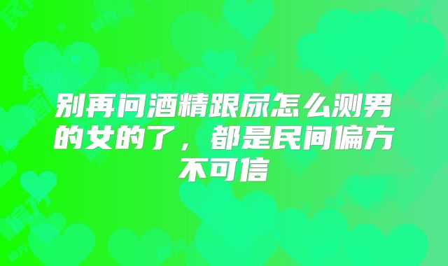 别再问酒精跟尿怎么测男的女的了,都是民间偏方不可信