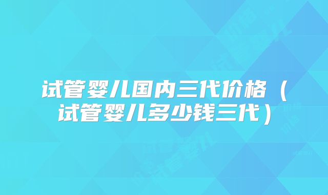 试管婴儿国内三代价格（试管婴儿多少钱三代）