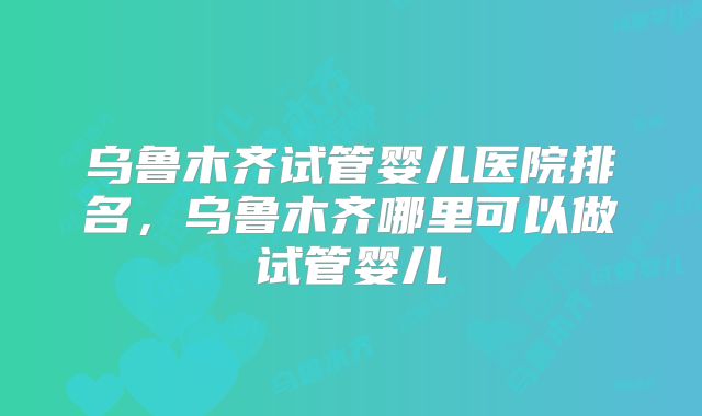 乌鲁木齐试管婴儿医院排名，乌鲁木齐哪里可以做试管婴儿