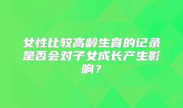 女性比较高龄生育的记录是否会对子女成长产生影响？