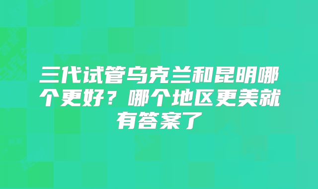 三代试管乌克兰和昆明哪个更好？哪个地区更美就有答案了